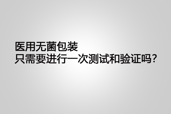 醫(yī)用無菌包裝只需要進行一次測試和驗證嗎？